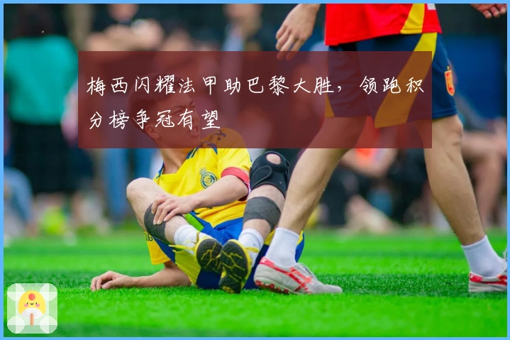 梅西闪耀法甲助巴黎大胜，领跑积分榜争冠有望