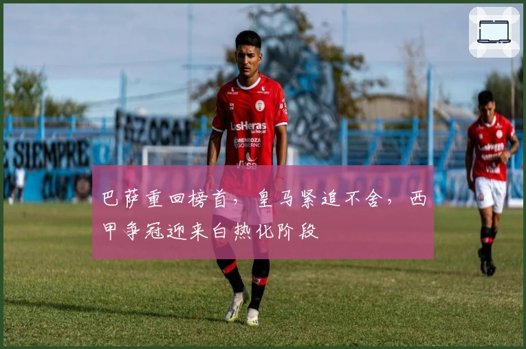 巴萨重回榜首，皇马紧追不舍，西甲争冠迎来白热化阶段