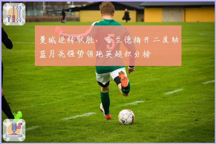 曼城逆转取胜，哈兰德梅开二度助蓝月亮强势领跑英超积分榜