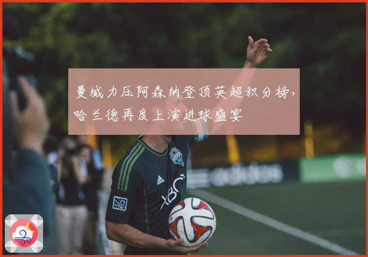 曼城力压阿森纳登顶英超积分榜，哈兰德再度上演进球盛宴