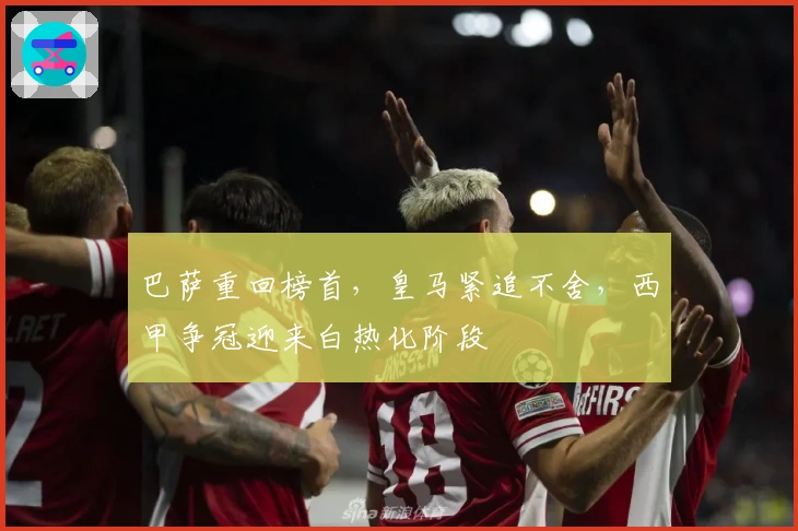 巴萨重回榜首，皇马紧追不舍，西甲争冠迎来白热化阶段