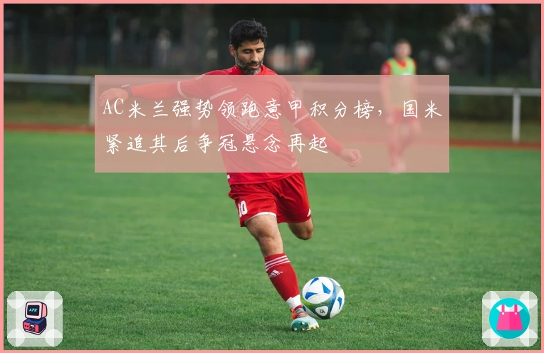 AC米兰强势领跑意甲积分榜，国米紧追其后争冠悬念再起