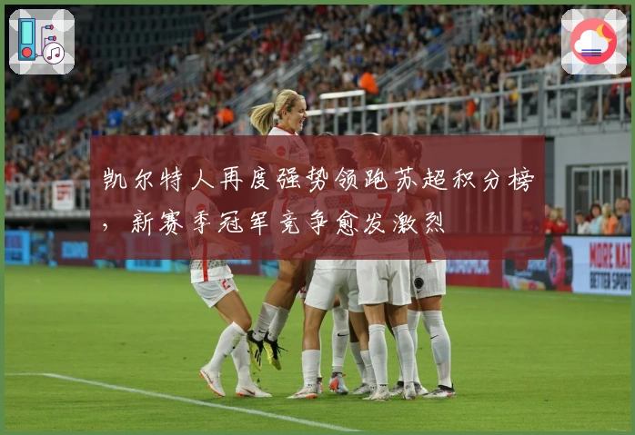 凯尔特人再度强势领跑苏超积分榜，新赛季冠军竞争愈发激烈