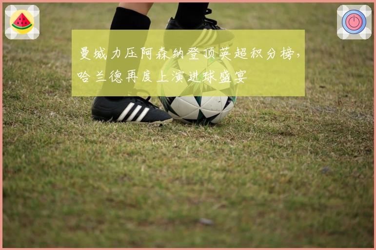 曼城力压阿森纳登顶英超积分榜，哈兰德再度上演进球盛宴