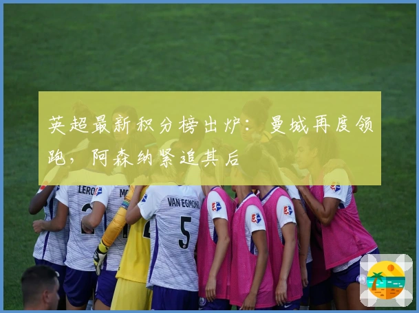英超最新积分榜出炉：曼城再度领跑，阿森纳紧追其后