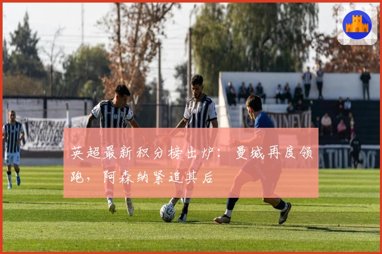 英超最新积分榜出炉：曼城再度领跑，阿森纳紧追其后