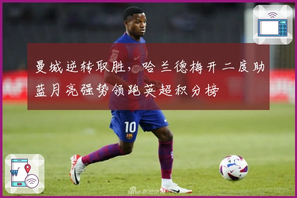 曼城逆转取胜，哈兰德梅开二度助蓝月亮强势领跑英超积分榜