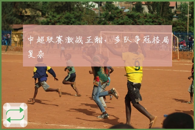 中超联赛激战正酣，多队争冠格局复杂