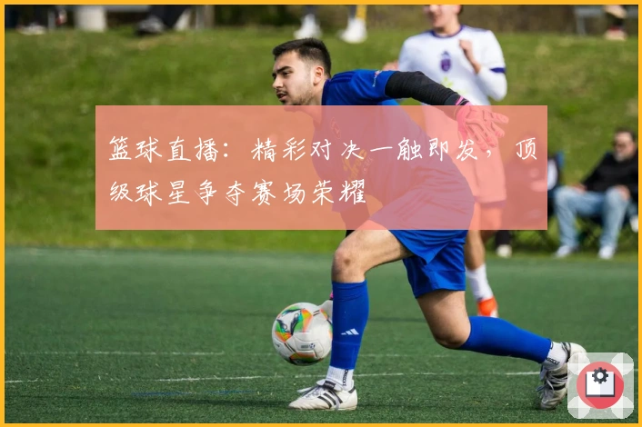 篮球直播：精彩对决一触即发，顶级球星争夺赛场荣耀