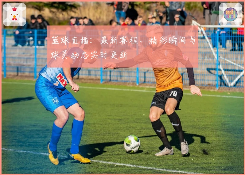 篮球直播：最新赛程、精彩瞬间与球员动态实时更新