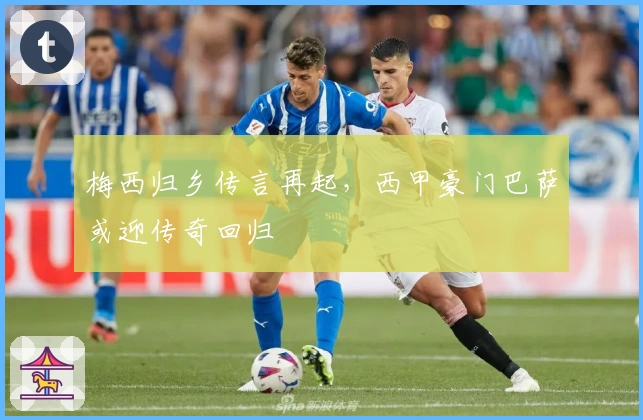 梅西归乡传言再起，西甲豪门巴萨或迎传奇回归